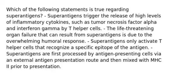 Which of the following statements is true regarding superantigens? - Superantigens trigger the release of high levels of inflammatory cytokines, such as tumor necrosis factor alpha and interferon gamma by T helper cells. - The life-threatening organ failure that can result from superantigens is due to the overwhelming humoral response. - Superantigens only activate T helper cells that recognize a specific epitope of the antigen. - Superantigens are first processed by antigen-presenting cells via an external antigen presentation route and then mixed with MHC II prior to presentation.