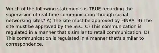 Which of the following statements is TRUE regarding the supervision of real-time communication through <a href='https://www.questionai.com/knowledge/k6uJMkbiAv-social-networking' class='anchor-knowledge'>social networking</a> sites? A) The site must be approved by FINRA. B) The site must be approved by the SEC. C) This communication is regulated in a manner that's similar to retail communication. D) This communication is regulated in a manner that's similar to correspondence.