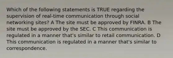 Which of the following statements is TRUE regarding the supervision of real-time communication through social networking sites? A The site must be approved by FINRA. B The site must be approved by the SEC. C This communication is regulated in a manner that's similar to retail communication. D This communication is regulated in a manner that's similar to correspondence.