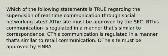 Which of the following statements is TRUE regarding the supervision of real-time communication through social networking sites? AThe site must be approved by the SEC. BThis communication is regulated in a manner that's similar to correspondence. CThis communication is regulated in a manner that's similar to retail communication. DThe site must be approved by FINRA.