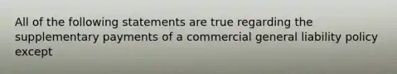 All of the following statements are true regarding the supplementary payments of a commercial general liability policy except