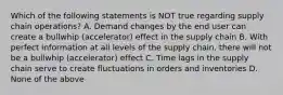 Which of the following statements is NOT true regarding supply chain operations? A. Demand changes by the end user can create a bullwhip (accelerator) effect in the supply chain B. With perfect information at all levels of the supply chain, there will not be a bullwhip (accelerator) effect C. Time lags in the supply chain serve to create fluctuations in orders and inventories D. None of the above