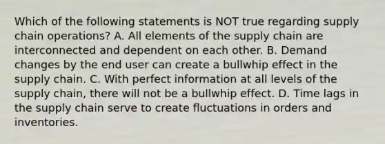 Which of the following statements is NOT true regarding supply chain operations? A. All elements of the supply chain are interconnected and dependent on each other. B. Demand changes by the end user can create a bullwhip effect in the supply chain. C. With perfect information at all levels of the supply chain, there will not be a bullwhip effect. D. Time lags in the supply chain serve to create fluctuations in orders and inventories.