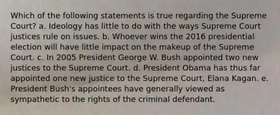 Which of the following statements is true regarding the Supreme Court? a. Ideology has little to do with the ways Supreme Court justices rule on issues. b. Whoever wins the 2016 presidential election will have little impact on the makeup of the Supreme Court. c. In 2005 President George W. Bush appointed two new justices to the Supreme Court. d. President Obama has thus far appointed one new justice to the Supreme Court, Elana Kagan. e. President Bush's appointees have generally viewed as sympathetic to the rights of the criminal defendant.