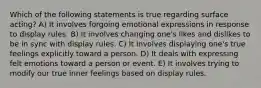 Which of the following statements is true regarding surface acting? A) It involves forgoing emotional expressions in response to display rules. B) It involves changing one's likes and dislikes to be in sync with display rules. C) It involves displaying one's true feelings explicitly toward a person. D) It deals with expressing felt emotions toward a person or event. E) It involves trying to modify our true inner feelings based on display rules.