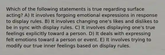 Which of the following statements is true regarding surface acting? A) It involves forgoing emotional expressions in response to display rules. B) It involves changing one's likes and dislikes to be in sync with display rules. C) It involves displaying one's true feelings explicitly toward a person. D) It deals with expressing felt emotions toward a person or event. E) It involves trying to modify our true inner feelings based on display rules.