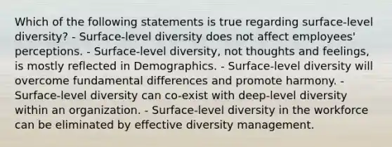 Which of the following statements is true regarding surface-level diversity? - Surface-level diversity does not affect employees' perceptions. - Surface-level diversity, not thoughts and feelings, is mostly reflected in Demographics. - Surface-level diversity will overcome fundamental differences and promote harmony. - Surface-level diversity can co-exist with deep-level diversity within an organization. - Surface-level diversity in the workforce can be eliminated by effective diversity management.