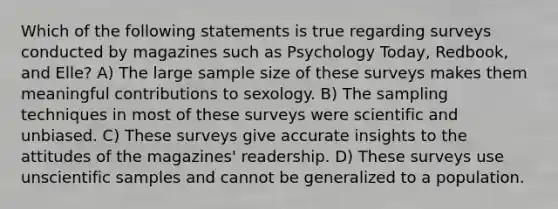 Which of the following statements is true regarding surveys conducted by magazines such as Psychology Today, Redbook, and Elle? A) The large sample size of these surveys makes them meaningful contributions to sexology. B) The sampling techniques in most of these surveys were scientific and unbiased. C) These surveys give accurate insights to the attitudes of the magazines' readership. D) These surveys use unscientific samples and cannot be generalized to a population.