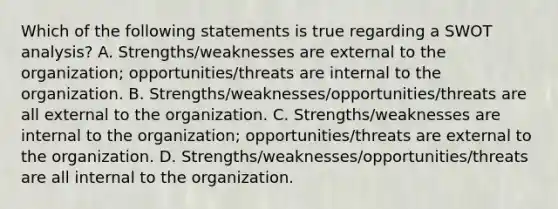 Which of the following statements is true regarding a SWOT analysis? A. Strengths/weaknesses are external to the organization; opportunities/threats are internal to the organization. B. Strengths/weaknesses/opportunities/threats are all external to the organization. C. Strengths/weaknesses are internal to the organization; opportunities/threats are external to the organization. D. Strengths/weaknesses/opportunities/threats are all internal to the organization.