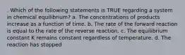 . Which of the following statements is TRUE regarding a system in chemical equilibrium? a. The concentrations of products increase as a function of time. b. The rate of the forward reaction is equal to the rate of the reverse reaction. c. The equilibrium constant K remains constant regardless of temperature. d. The reaction has stopped