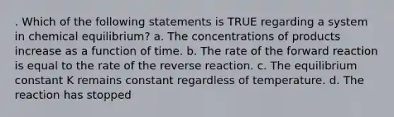 . Which of the following statements is TRUE regarding a system in chemical equilibrium? a. The concentrations of products increase as a function of time. b. The rate of the forward reaction is equal to the rate of the reverse reaction. c. The equilibrium constant K remains constant regardless of temperature. d. The reaction has stopped