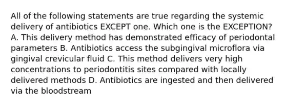 All of the following statements are true regarding the systemic delivery of antibiotics EXCEPT one. Which one is the EXCEPTION? A. This delivery method has demonstrated efficacy of periodontal parameters B. Antibiotics access the subgingival microflora via gingival crevicular fluid C. This method delivers very high concentrations to periodontitis sites compared with locally delivered methods D. Antibiotics are ingested and then delivered via the bloodstream