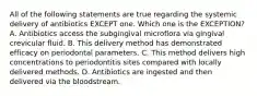 All of the following statements are true regarding the systemic delivery of antibiotics EXCEPT one. Which one is the EXCEPTION? A. Antibiotics access the subgingival microflora via gingival crevicular fluid. B. This delivery method has demonstrated efficacy on periodontal parameters. C. This method delivers high concentrations to periodontitis sites compared with locally delivered methods. D. Antibiotics are ingested and then delivered via the bloodstream.