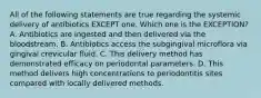 All of the following statements are true regarding the systemic delivery of antibiotics EXCEPT one. Which one is the EXCEPTION? A. Antibiotics are ingested and then delivered via the bloodstream. B. Antibiotics access the subgingival microflora via gingival crevicular fluid. C. This delivery method has demonstrated efficacy on periodontal parameters. D. This method delivers high concentrations to periodontitis sites compared with locally delivered methods.