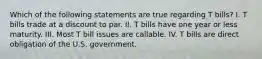 Which of the following statements are true regarding T bills? I. T bills trade at a discount to par. II. T bills have one year or less maturity. III. Most T bill issues are callable. IV. T bills are direct obligation of the U.S. government.