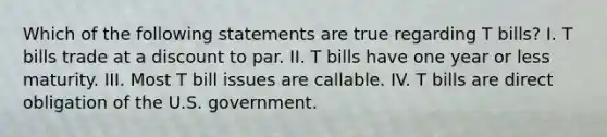 Which of the following statements are true regarding T bills? I. T bills trade at a discount to par. II. T bills have one year or less maturity. III. Most T bill issues are callable. IV. T bills are direct obligation of the U.S. government.