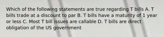 Which of the following statements are true regarding T bills A. T bills trade at a discount to par B. T bills have a maturity of 1 year or less C. Most T bill issues are callable D. T bills are direct obligation of the US government