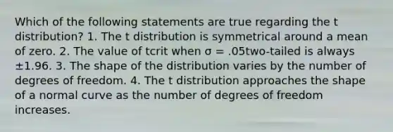 Which of the following statements are true regarding the t distribution? 1. The t distribution is symmetrical around a mean of zero. 2. The value of tcrit when σ = .05two-tailed is always ±1.96. 3. The shape of the distribution varies by the number of degrees of freedom. 4. The t distribution approaches the shape of a normal curve as the number of degrees of freedom increases.