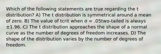 Which of the following statements are true regarding the t distribution? A) The t distribution is symmetrical around a mean of zero. B) The value of tcrit when σ = .05two-tailed is always ±1.96. C) The t distribution approaches the shape of a normal curve as the number of degrees of freedom increases. D) The shape of the distribution varies by the number of degrees of freedom.