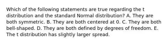 Which of the following statements are true regarding the t distribution and the standard Normal distribution? A. They are both symmetric. B. They are both centered at 0. C. They are both bell-shaped. D. They are both defined by degrees of freedom. E. The t distribution has slightly larger spread.