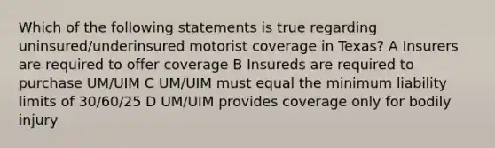 Which of the following statements is true regarding uninsured/underinsured motorist coverage in Texas? A Insurers are required to offer coverage B Insureds are required to purchase UM/UIM C UM/UIM must equal the minimum liability limits of 30/60/25 D UM/UIM provides coverage only for bodily injury