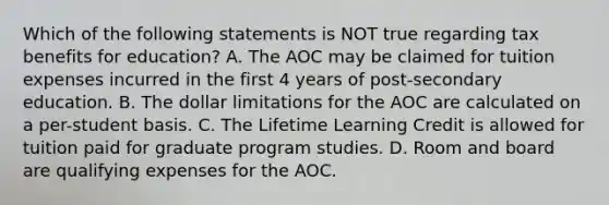 Which of the following statements is NOT true regarding tax benefits for education? A. The AOC may be claimed for tuition expenses incurred in the first 4 years of post-secondary education. B. The dollar limitations for the AOC are calculated on a per-student basis. C. The Lifetime Learning Credit is allowed for tuition paid for graduate program studies. D. Room and board are qualifying expenses for the AOC.