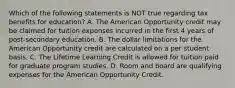 Which of the following statements is NOT true regarding tax benefits for education? A. The American Opportunity credit may be claimed for tuition expenses incurred in the first 4 years of post-secondary education. B. The dollar limitations for the American Opportunity credit are calculated on a per student basis. C. The Lifetime Learning Credit is allowed for tuition paid for graduate program studies. D. Room and board are qualifying expenses for the American Opportunity Credit.