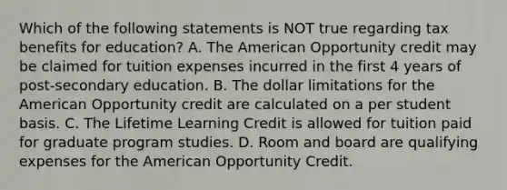 Which of the following statements is NOT true regarding tax benefits for education? A. The American Opportunity credit may be claimed for tuition expenses incurred in the first 4 years of post-secondary education. B. The dollar limitations for the American Opportunity credit are calculated on a per student basis. C. The Lifetime Learning Credit is allowed for tuition paid for graduate program studies. D. Room and board are qualifying expenses for the American Opportunity Credit.