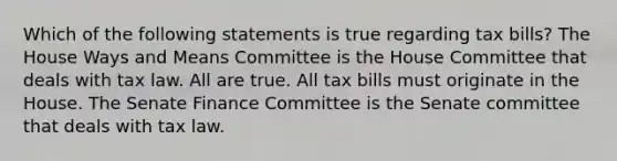 Which of the following statements is true regarding tax bills? The House Ways and Means Committee is the House Committee that deals with tax law. All are true. All tax bills must originate in the House. The Senate Finance Committee is the Senate committee that deals with tax law.