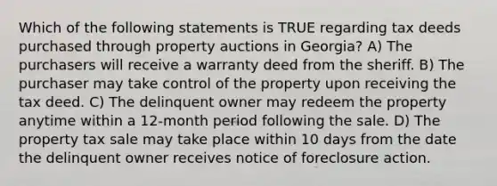 Which of the following statements is TRUE regarding tax deeds purchased through property auctions in Georgia? A) The purchasers will receive a warranty deed from the sheriff. B) The purchaser may take control of the property upon receiving the tax deed. C) The delinquent owner may redeem the property anytime within a 12-month period following the sale. D) The property tax sale may take place within 10 days from the date the delinquent owner receives notice of foreclosure action.