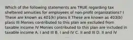 Which of the following statements are TRUE regarding tax sheltered annuities for employees of non-profit organizations? I These are known as 401(k) plans II These are known as 403(b) plans III Monies contributed to this plan are excluded from taxable income IV Monies contributed to this plan are included in taxable income A. I and III B. I and IV C. II and III D. II and IV