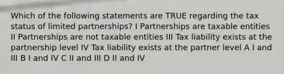 Which of the following statements are TRUE regarding the tax status of limited partnerships? I Partnerships are taxable entities II Partnerships are not taxable entities III Tax liability exists at the partnership level IV Tax liability exists at the partner level A I and III B I and IV C II and III D II and IV