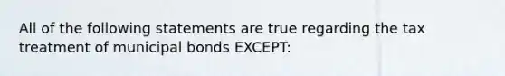 All of the following statements are true regarding the tax treatment of municipal bonds EXCEPT: