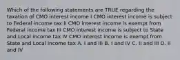 Which of the following statements are TRUE regarding the taxation of CMO interest income I CMO interest income is subject to Federal income tax II CMO interest income is exempt from Federal income tax III CMO interest income is subject to State and Local income tax IV CMO interest income is exempt from State and Local income tax A. I and III B. I and IV C. II and III D. II and IV