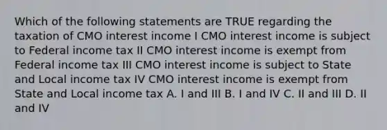 Which of the following statements are TRUE regarding the taxation of CMO interest income I CMO interest income is subject to Federal income tax II CMO interest income is exempt from Federal income tax III CMO interest income is subject to State and Local income tax IV CMO interest income is exempt from State and Local income tax A. I and III B. I and IV C. II and III D. II and IV