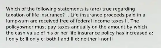 Which of the following statements is (are) true regarding taxation of life insurance? I. Life insurance proceeds paid in a lump-sum are received free of federal income taxes II. The policyowner must pay taxes annually on the amount by which the cash value of his or her life insurance policy has increased a: I only b: II only c: both I and II d: neither I nor II