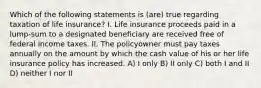 Which of the following statements is (are) true regarding taxation of life insurance? I. Life insurance proceeds paid in a lump-sum to a designated beneficiary are received free of federal income taxes. II. The policyowner must pay taxes annually on the amount by which the cash value of his or her life insurance policy has increased. A) I only B) II only C) both I and II D) neither I nor II