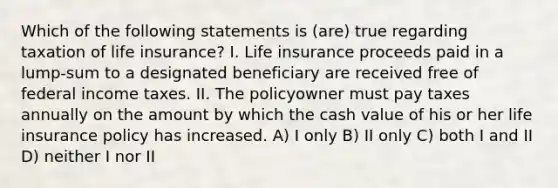 Which of the following statements is (are) true regarding taxation of life insurance? I. Life insurance proceeds paid in a lump-sum to a designated beneficiary are received free of federal income taxes. II. The policyowner must pay taxes annually on the amount by which the cash value of his or her life insurance policy has increased. A) I only B) II only C) both I and II D) neither I nor II