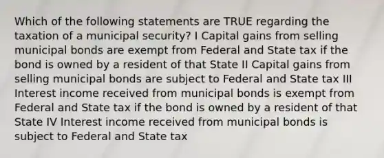 Which of the following statements are TRUE regarding the taxation of a municipal security? I Capital gains from selling municipal bonds are exempt from Federal and State tax if the bond is owned by a resident of that State II Capital gains from selling municipal bonds are subject to Federal and State tax III Interest income received from municipal bonds is exempt from Federal and State tax if the bond is owned by a resident of that State IV Interest income received from municipal bonds is subject to Federal and State tax