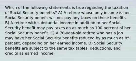 Which of the following statements is true regarding the taxation of Social Security benefits? A) A retiree whose only income is her Social Security benefit will not pay any taxes on those benefits. B) A retiree with substantial income in addition to her Social Security benefit may pay taxes on as much as 100 percent of her Social Security benefit. C) A 70-year-old retiree who has a job may have her Social Security benefits reduced by as much as 85 percent, depending on her earned income. D) Social Security benefits are subject to the same tax tables, deductions, and credits as earned income.