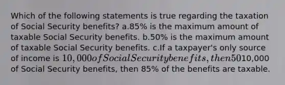 Which of the following statements is true regarding the taxation of Social Security benefits? a.85% is the maximum amount of taxable Social Security benefits. b.50% is the maximum amount of taxable Social Security benefits. c.If a taxpayer's only source of income is 10,000 of Social Security benefits, then 50% of the benefits are taxable. d.If a taxpayer's only source of income is10,000 of Social Security benefits, then 85% of the benefits are taxable.