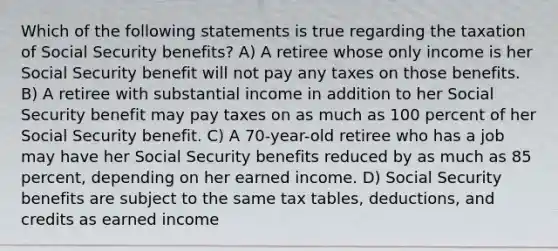 Which of the following statements is true regarding the taxation of Social Security benefits? A) A retiree whose only income is her Social Security benefit will not pay any taxes on those benefits. B) A retiree with substantial income in addition to her Social Security benefit may pay taxes on as much as 100 percent of her Social Security benefit. C) A 70-year-old retiree who has a job may have her Social Security benefits reduced by as much as 85 percent, depending on her earned income. D) Social Security benefits are subject to the same tax tables, deductions, and credits as earned income