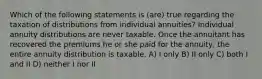 Which of the following statements is (are) true regarding the taxation of distributions from individual annuities? Individual annuity distributions are never taxable. Once the annuitant has recovered the premiums he or she paid for the annuity, the entire annuity distribution is taxable. A) I only B) II only C) both I and II D) neither I nor II