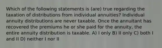 Which of the following statements is (are) true regarding the taxation of distributions from individual annuities? Individual annuity distributions are never taxable. Once the annuitant has recovered the premiums he or she paid for the annuity, the entire annuity distribution is taxable. A) I only B) II only C) both I and II D) neither I nor II