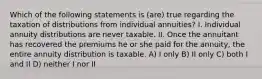 Which of the following statements is (are) true regarding the taxation of distributions from individual annuities? I. Individual annuity distributions are never taxable. II. Once the annuitant has recovered the premiums he or she paid for the annuity, the entire annuity distribution is taxable. A) I only B) II only C) both I and II D) neither I nor II