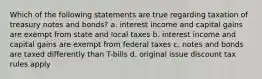 Which of the following statements are true regarding taxation of treasury notes and bonds? a. interest income and capital gains are exempt from state and local taxes b. interest income and capital gains are exempt from federal taxes c. notes and bonds are taxed differently than T-bills d. original issue discount tax rules apply