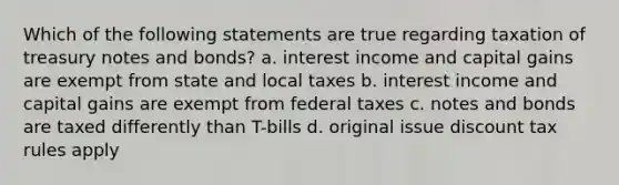 Which of the following statements are true regarding taxation of treasury notes and bonds? a. interest income and capital gains are exempt from state and local taxes b. interest income and capital gains are exempt from federal taxes c. notes and bonds are taxed differently than T-bills d. original issue discount tax rules apply