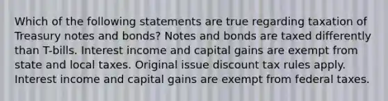 Which of the following statements are true regarding taxation of Treasury notes and bonds? Notes and bonds are taxed differently than T-bills. Interest income and capital gains are exempt from state and local taxes. Original issue discount tax rules apply. Interest income and capital gains are exempt from federal taxes.