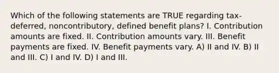 Which of the following statements are TRUE regarding tax-deferred, noncontributory, defined benefit plans? I. Contribution amounts are fixed. II. Contribution amounts vary. III. Benefit payments are fixed. IV. Benefit payments vary. A) II and IV. B) II and III. C) I and IV. D) I and III.