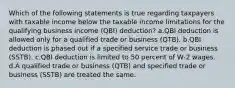 Which of the following statements is true regarding taxpayers with taxable income below the taxable income limitations for the qualifying business income (QBI) deduction? a.QBI deduction is allowed only for a qualified trade or business (QTB). b.QBI deduction is phased out if a specified service trade or business (SSTB). c.QBI deduction is limited to 50 percent of W-2 wages. d.A qualified trade or business (QTB) and specified trade or business (SSTB) are treated the same.